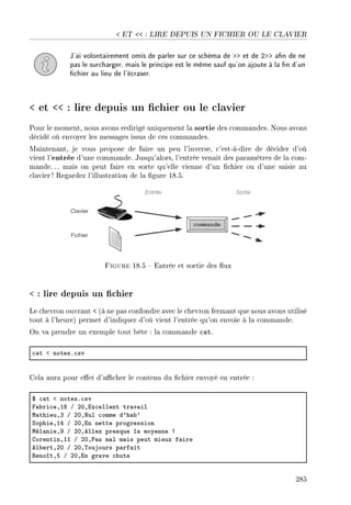 ET  : LIRE DEPUIS UN FICHIER OU LE CLAVIER
J'ai volontairement omis de parler sur ce schéma de  et de 2 an de ne
pas le surcharger, mais le principe est le même sauf qu'on ajoute à la n d'un
chier au lieu de l'écraser.
 et  : lire depuis un chier ou le clavier
Pour le moment, nous avons redirigé uniquement la sortie des commandes. Nous avons
décidé où envoyer les messages issus de ces commandes.
Maintenant, je vous propose de faire un peu l'inverse, c'est-à-dire de décider d'où
vient l'entrée d'une commande. Jusqu'alors, l'entrée venait des paramètres de la com-
mande.. . mais on peut faire en sorte qu'elle vienne d'un chier ou d'une saisie au
clavier ! Regardez l'illustration de la gure 18.5.
Figure 18.5  Entrée et sortie des ux
 : lire depuis un chier
Le chevron ouvrant  (à ne pas confondre avec le chevron fermant que nous avons utilisé
tout à l'heure) permet d'indiquer d'où vient l'entrée qu'on envoie à la commande.
On va prendre un exemple tout bête : la commande cat.
™—t ` notesF™sv
Cela aura pour eet d'acher le contenu du chier envoyé en entrée :
6 ™—t ` notesF™sv
p—˜ri™eDIV G PHDix™ellent tr—v—il
w—thieuDQ G PHDxul ™omme d9h—˜9
ƒophieDIR G PHDin nette progression
wél—nieDW G PHDellez presque l— moyenne 3
gorentinDII G PHD€—s m—l m—is peut mieux f—ire
el˜ertDPH G PHD„oujours p—rf—it
fenoîtDS G PHDin gr—ve ™hute
285
 