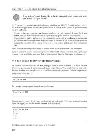 CHAPITRE 18. LES FLUX DE REDIRECTION
Il n'y a rien d'extraordinaire. On ne faisait pas pareil avant en écrivant juste
cat notes.csv par hasard?
Si. Écrire cat  notes.csv est strictement identique au fait d'écrire cat notes.csv. ..
du moins en apparence. Le résultat produit est le même, mais ce qui se passe derrière
est très diérent.
 Si vous écrivez cat notes.csv, la commande cat reçoit en entrée le nom du chier
notes.csv qu'elle doit ensuite se charger d'ouvrir pour acher son contenu.
 Si vous écrivez cat  notes.csv, la commande cat reçoit le contenu de notes.csv
qu'elle se contente simplement d'acher dans la console. C'est le shell (le programme
qui gère la console) qui se charge d'envoyer le contenu de notes.csv à la commande
cat.
Bref, ce sont deux façons de faire la même chose mais de manière très diérente.
Pour le moment, je n'ai pas d'exemple plus intéressant à vous proposer à ce sujet, mais
retenez cette possibilité car vous nirez par en avoir besoin, faites-moi conance. ;-)
 : lire depuis le clavier progressivement
Le double chevron ouvrant  fait quelque chose d'assez diérent : il vous permet
d'envoyer un contenu à une commande avec votre clavier. Cela peut s'avérer très utile.
Je vous propose un exemple concret pour bien voir ce que ça permet de faire en pratique.
Essayez de taper ceci :
sort En `` psx
La console vous propose alors de taper du texte.
6 sort En `` psx
b
Comme sort -n sert à trier des nombres, on va justement écrire des nombres, un par
ligne (en appuyant sur la touche Entrée à chaque fois).
6 sort En `` psx
b IQ
b IQP
b IH
b IQI
Continuez ainsi jusqu'à ce que vous ayez terminé.
286
 