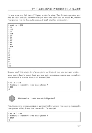 ET  : LIRE DEPUIS UN FICHIER OU LE CLAVIER
Lorsque vous avez ni, tapez FIN pour arrêter la saisie. Tout le texte que vous avez
écrit est alors envoyé à la commande (ici sort) qui traite cela en entrée. Et, comme
vous pouvez vous en douter, la commande sort nous trie nos nombres !
6 sort En `` psx
b IQ
b IQP
b IH
b IQI
b QR
b VU
b TT
b TV
b TS
b psx
IH
IQ
QR
TS
TT
TV
VU
IQI
IQP
Sympa, non ? Cela vous évite d'avoir à créer un chier si vous n'en avez pas besoin.
Vous pouvez faire la même chose avec une autre commande, comme par exemple wc
pour compter le nombre de mots ou de caractères.
6 w™ Em `` psx
b gom˜ien de ™—r—™tères d—ns ™ette phr—se c
b psx
RP
Une question : ce mot FIN est-il obligatoire?
Non, vous pouvez le remplacer par ce que vous voulez. Lorsque vous tapez la commande,
vous pouvez utiliser le mot que vous voulez. Par exemple :
6 w™ Em `` ƒ„y€
b gom˜ien de ™—r—™tères d—ns ™ette phr—se c
b ƒ„y€
RP
287
 