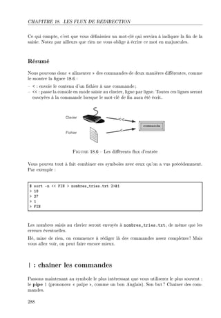 CHAPITRE 18. LES FLUX DE REDIRECTION
Ce qui compte, c'est que vous dénissiez un mot-clé qui servira à indiquer la n de la
saisie. Notez par ailleurs que rien ne vous oblige à écrire ce mot en majuscules.
Résumé
Nous pouvons donc  alimenter  des commandes de deux manières diérentes, comme
le montre la gure 18.6 :
  : envoie le contenu d'un chier à une commande;
  : passe la console en mode saisie au clavier, ligne par ligne. Toutes ces lignes seront
envoyées à la commande lorsque le mot-clé de n aura été écrit.
Figure 18.6  Les diérents ux d'entrée
Vous pouvez tout à fait combiner ces symboles avec ceux qu'on a vus précédemment.
Par exemple :
6 sort En `` psx b nom˜res•triesFtxt Pb8I
b IV
b PU
b I
b psx
Les nombres saisis au clavier seront envoyés à nombres_tries.txt, de même que les
erreurs éventuelles.
Hé, mine de rien, on commence à rédiger là des commandes assez complexes ! Mais
vous allez voir, on peut faire encore mieux.
| : chaîner les commandes
Passons maintenant au symbole le plus intéressant que vous utiliserez le plus souvent :
le pipe | (prononcez  païpe , comme un bon Anglais). Son but ? Chaîner des com-
mandes.
288
 