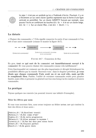 | : CHAÎNER LES COMMANDES
Le pipe | n'est pas un symbole qu'on a l'habitude d'écrire. Pourtant, il y en
a forcément un sur votre clavier (parfois représenté sous la forme d'une ligne
verticale en pointillés). Sur un clavier AZERTY français par exemple, vous
pouvez l'écrire en combinant les touches Alt Gr + 6 et sur un clavier belge,
Alt Gr + 1. Sur un clavier Mac, c'est Alt + Shift + L.
La théorie
 Chaîner des commandes  ? Cela signie connecter la sortie d'une commande à l'en-
trée d'une autre commande (comme le montre la gure 18.7).
Figure 18.7  Connexion de ux
En gros, tout ce qui sort de la commande1 est immédiatement envoyé à la
commande2. Et vous pouvez chaîner des commandes comme cela indéniment !
Cette fonctionnalité est vraiment une des plus importantes et décuple littéralement les
possibilités oertes par la console. Souvenez-vous : dans le chapitre précédent, je vous
disais que chaque commande Unix avait un et un seul rôle, mais qu'elle
le remplissait bien. Parfois, l'utilité de certaines commandes seules peut paraître
limitée, mais celles-ci prennent en général tout leur sens lorsqu'on les combine à d'autres
commandes.
La pratique
Voyons quelques cas concrets (on pourrait trouver une innité d'exemples).
Trier les élèves par nom
Si vous vous souvenez bien, nous avons toujours un chier notes.csv qui contient la
liste des élèves et leurs notes :
p—˜ri™eDIV G PHDix™ellent tr—v—il
w—thieuDQ G PHDxul ™omme d9h—˜9
ƒophieDIR G PHDin nette progression
wél—nieDW G PHDellez presque l— moyenne 3
gorentinDII G PHD€—s m—l m—is peut mieux f—ire
el˜ertDPH G PHD„oujours p—rf—it
fenoîtDS G PHDin gr—ve ™hute
289
 