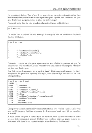 | : CHAÎNER LES COMMANDES
Un problème à la fois. Tout d'abord, on aimerait par exemple avoir cette même liste
dans l'ordre décroissant de taille des répertoires pour repérer plus facilement les plus
gros d'entre eux qui prennent de la place sur notre disque.
Pour avoir cette liste du plus grand au plus petit, il nous sut d'écrire :
du | sort Enr
On envoie tout le contenu de du à sort qui se charge de trier les nombres au début de
chacune des lignes.
6 du | sort Enr
FFF
R FGFevolutionGmemosG™onfig
R FGFevolutionG™—lend—rG™onfig
R FGFevolutionG™—™he
R FG˜in
Problème : comme les plus gros répertoires ont été achés en premier, et que j'ai
beaucoup de sous-répertoires, je dois remonter très haut dans la console pour retrouver
les plus gros d'entre eux.
Que diriez-vous de connecter cette sortie à head ? Cette commande permet de ltrer
uniquement les premières lignes qu'elle reçoit, nous l'avons déjà étudiée dans un cha-
pitre précédent.
6 du | sort Enr | he—d
IPHWPH F
SWVTV FGFiesRlinux
RQIHV FGFiesRlinuxGieT
RIQTH FGFiesRlinuxGieTGdrive•™
RIPRV FGFiesRlinuxGieTGdrive•™Gwindows
RHIRH FGhesktop
QRSWP FGFiesRlinuxGieTGdrive•™GwindowsGsystemQP
ITUPV FGFiesRlinuxGdownlo—ds
IQIPV FGFmozill—
IQIPR FGFmozill—Gfirefox
Vous pouvez paramétrer le nombre de résultats achés avec l'option -n de head. Si vous
avez oublié comment l'utiliser, retournez lire le cours sur head, page 162 ou consultez
le manuel.
Si vous voulez naviguer à travers tous les résultats, vous pouvez connecter la sortie
à less. Cette commande permet d'acher des résultats page par page; ça nous est
justement utile dans le cas présent où nous avons beaucoup de résultats !
291
 