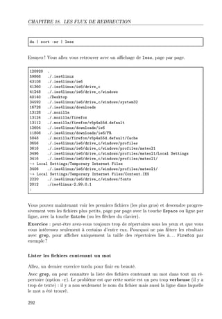 CHAPITRE 18. LES FLUX DE REDIRECTION
du | sort Enr | less
Essayez ! Vous allez vous retrouver avec un achage de less, page par page.
IPHWPH F
SWVTV FGFiesRlinux
RQIHV FGFiesRlinuxGieT
RIQTH FGFiesRlinuxGieTGdrive•™
RIPRV FGFiesRlinuxGieTGdrive•™Gwindows
RHIRH FGhesktop
QRSWP FGFiesRlinuxGieTGdrive•™GwindowsGsystemQP
ITUPV FGFiesRlinuxGdownlo—ds
IQIPV FGFmozill—
IQIPR FGFmozill—Gfirefox
IQIIP FGFmozill—GfirefoxGvSpR—SSdFdef—ult
IPTHR FGFiesRlinuxGdownlo—dsGieT
IIVHV FGFiesRlinuxGdownlo—dsGieTGp‚
SVRV FGFmozill—GfirefoxGvSpR—SSdFdef—ultGg—™he
QTST FGFiesRlinuxGieTGdrive•™GwindowsGprofiles
QTIT FGFiesRlinuxGieTGdrive•™GwindowsGprofilesGm—teoPI
QRWT FGFiesRlinuxGieTGdrive•™GwindowsGprofilesGm—teoPIGvo™—l ƒettings
QRIT FGFiesRlinuxGieTGdrive•™GwindowsGprofilesGm—teoPIG
→ vo™—l ƒettingsG„empor—ry snternet piles
QRHV FGFiesRlinuxGieTGdrive•™GwindowsGprofilesGm—teoPIG
→ vo™—l ƒettingsG„empor—ry snternet pilesGgontentFsiS
PPPH FGFiesRlinuxGieTGdrive•™GwindowsGfonts
PHIP FGiesRlinuxEPFWWFHFI
X
Vous pouvez maintenant voir les premiers chiers (les plus gros) et descendre progres-
sivement vers les chiers plus petits, page par page avec la touche Espace ou ligne par
ligne, avec la touche Entrée (ou les èches du clavier).
Exercice : peut-être avez-vous toujours trop de répertoires sous les yeux et que vous
vous intéressez seulement à certains d'entre eux. Pourquoi ne pas ltrer les résultats
avec grep, pour acher uniquement la taille des répertoires liés à. . . Firefox par
exemple?
Lister les chiers contenant un mot
Allez, un dernier exercice tordu pour nir en beauté.
Avec grep, on peut connaître la liste des chiers contenant un mot dans tout un ré-
pertoire (option -r). Le problème est que cette sortie est un peu trop verbeuse (il y a
trop de texte) : il y a non seulement le nom du chier mais aussi la ligne dans laquelle
le mot a été trouvé.
292
 