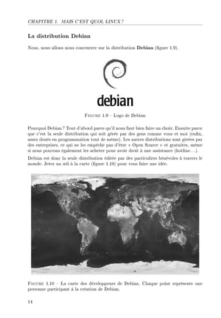 CHAPITRE 1. MAIS C'EST QUOI, LINUX ?
La distribution Debian
Nous, nous allons nous concentrer sur la distribution Debian (gure 1.9).
Figure 1.9  Logo de Debian
Pourquoi Debian? Tout d'abord parce qu'il nous faut bien faire un choix. Ensuite parce
que c'est la seule distribution qui soit gérée par des gens comme vous et moi (enn,
assez doués en programmation tout de même). Les autres distributions sont gérées par
des entreprises, ce qui ne les empêche pas d'être  Open Source  et gratuites, même
si nous pouvons également les acheter pour avoir droit à une assistance (hotline. ..).
Debian est donc la seule distribution éditée par des particuliers bénévoles à travers le
monde. Jetez un ÷il à la carte (gure 1.10) pour vous faire une idée.
Figure 1.10  La carte des développeurs de Debian. Chaque point représente une
personne participant à la création de Debian.
14
 