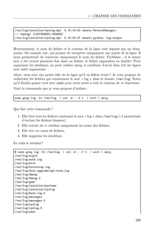 | : CHAÎNER LES COMMANDES
Gv—rGlogGinst—llerGsyslogXepr T ISXIRXRQ u˜untu xetworkw—n—gerX
→ `de˜ugb ‘IPHURWRVVQFHHRVVV“
Gv—rGlogGinst—llerGsyslogXepr T ISXPQXPU u˜untu pythonX logEoutput
Heureusement, le nom du chier et le contenu de la ligne sont séparés par un deux-
points. On connaît cut, qui permet de récupérer uniquement une partie de la ligne. Il
nous permettrait de conserver uniquement le nom du chier. Problème : si le même
mot a été trouvé plusieurs fois dans un chier, le chier apparaîtra en double ! Pour
supprimer les doublons, on peut utiliser uniq, à condition d'avoir bien trié les lignes
avec sort auparavant.
Alors, vous avez une petite idée de la ligne qu'il va falloir écrire? Je vous propose de
rechercher les chiers qui contiennent le mot  log  dans le dossier /var/log. Notez
qu'il faudra passer root avec sudo pour avoir accès à tout le contenu de ce répertoire.
Voici la commande que je vous propose d'utiliser :
sudo grep log Esr Gv—rGlog | ™ut Ed X Ef I | sort | uniq
Que fait cette commande ?
1. Elle liste tous les chiers contenant le mot  log  dans /var/log (-I permettant
d'exclure les chiers binaires).
2. Elle extrait de ce résultat uniquement les noms des chiers.
3. Elle trie ces noms de chiers.
4. Elle supprime les doublons.
Et voilà le résultat!
6 sudo grep log Esr Gv—rGlog | ™ut Ed X Ef I | sort | uniq
Gv—rGlogG—™pid
Gv—rGlogG—uthFlog
Gv—rGlogG˜oot
Gv—rGlogG˜ootstr—pFlog
Gv—rGlogGdistEupgr—deG—ptEtermFlog
Gv—rGlogGdmesg
Gv—rGlogGdmesgFH
Gv—rGlogGgdmG
Gv—rGlogGinst—llerGp—rtm—n
Gv—rGlogGinst—llerGsyslog
Gv—rGlogGkernFlogFH
Gv—rGlogGmess—ges
Gv—rGlogGmess—gesFH
Gv—rGlogGsyslog
Gv—rGlogGsyslogFH
Gv—rGlogGudev
293
 