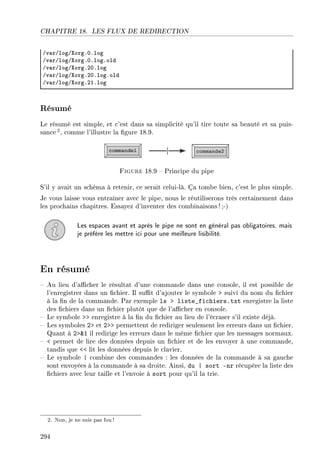 CHAPITRE 18. LES FLUX DE REDIRECTION
Gv—rGlogGˆorgFHFlog
Gv—rGlogGˆorgFHFlogFold
Gv—rGlogGˆorgFPHFlog
Gv—rGlogGˆorgFPHFlogFold
Gv—rGlogGˆorgFPIFlog
Résumé
Le résumé est simple, et c'est dans sa simplicité qu'il tire toute sa beauté et sa puis-
sance2, comme l'illustre la gure 18.9.
Figure 18.9  Principe du pipe
S'il y avait un schéma à retenir, ce serait celui-là. Ça tombe bien, c'est le plus simple.
Je vous laisse vous entraîner avec le pipe, nous le réutiliserons très certainement dans
les prochains chapitres. Essayez d'inventer des combinaisons! ;-)
Les espaces avant et après le pipe ne sont en général pas obligatoires, mais
je préfère les mettre ici pour une meilleure lisibilité.
En résumé
 Au lieu d'acher le résultat d'une commande dans une console, il est possible de
l'enregistrer dans un chier. Il sut d'ajouter le symbole  suivi du nom du chier
à la n de la commande. Par exemple ls  liste_fichiers.txt enregistre la liste
des chiers dans un chier plutôt que de l'acher en console.
 Le symbole  enregistre à la n du chier au lieu de l'écraser s'il existe déjà.
 Les symboles 2 et 2 permettent de rediriger seulement les erreurs dans un chier.
Quant à 21 il redirige les erreurs dans le même chier que les messages normaux.
  permet de lire des données depuis un chier et de les envoyer à une commande,
tandis que  lit les données depuis le clavier.
 Le symbole | combine des commandes : les données de la commande à sa gauche
sont envoyées à la commande à sa droite. Ainsi, du | sort -nr récupère la liste des
chiers avec leur taille et l'envoie à sort pour qu'il la trie.
2. Non, je ne suis pas fou!
294
 