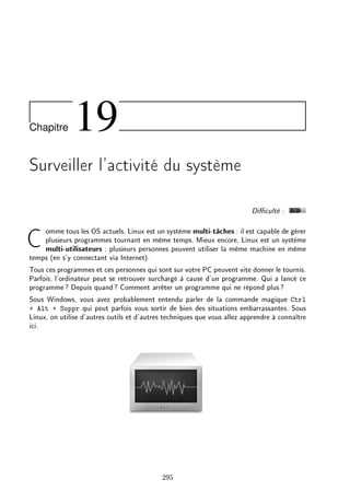 Chapitre 19
Surveiller l'activité du système
Diculté :
Comme tous les OS actuels, Linux est un système multi-tâches : il est capable de gérer
plusieurs programmes tournant en même temps. Mieux encore, Linux est un système
multi-utilisateurs : plusieurs personnes peuvent utiliser la même machine en même
temps (en s'y connectant via Internet).
Tous ces programmes et ces personnes qui sont sur votre PC peuvent vite donner le tournis.
Parfois, l'ordinateur peut se retrouver surchargé à cause d'un programme. Qui a lancé ce
programme? Depuis quand? Comment arrêter un programme qui ne répond plus?
Sous Windows, vous avez probablement entendu parler de la commande magique Ctrl
+ Alt + Suppr qui peut parfois vous sortir de bien des situations embarrassantes. Sous
Linux, on utilise d'autres outils et d'autres techniques que vous allez apprendre à connaître
ici.
295
 