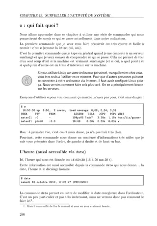 CHAPITRE 19. SURVEILLER L'ACTIVITÉ DU SYSTÈME
w : qui fait quoi?
Nous allons apprendre dans ce chapitre à utiliser une série de commandes qui nous
permettront de savoir ce qui se passe actuellement dans notre ordinateur.
La première commande que je veux vous faire découvrir est très courte et facile à
retenir : c'est w (comme la lettre, oui, oui).
C'est la première commande que je tape en général quand je me connecte à un serveur
surchargé et que je veux essayer de comprendre ce qui se passe. Cela me permet de voir
d'un seul coup d'÷il si la machine est vraiment surchargée (et si oui, à quel point) et
si quelqu'un d'autre est en train d'intervenir sur la machine.
Si vous utilisez Linux sur votre ordinateur personnel, tranquillement chez vous,
vous êtes seuls à l'utiliser en ce moment. Pour que d'autres personnes puissent
se connecter à votre ordinateur via Internet, il faut avoir conguré Linux pour
ça. Nous verrons comment faire cela plus tard. On en a principalement besoin
sur les serveurs.
Essayons d'utiliser w pour voir comment ça marche ; n'ayez pas peur, c'est sans danger :
6 w
ITXSHXQH up VXSHD P usersD lo—d —ver—geX HDHVD HDQRD HDQI
…ƒi‚ „„‰ p‚yw vyqsxd shvi tg€… €g€… ‡re„
m—teoPI XH E IWeprHV cxdmc QXQVm IFIVs GusrG˜inGgnomeE
m—teoPI ptsGH XHFH ITXRW HFHHs HFQQs HFHQs w
Bon : à première vue, c'est court mais dense, ça n'a pas l'air très clair.
Pourtant, cette commande nous donne un condensé d'informations très utiles que je
vais vous présenter dans l'ordre, de gauche à droite et de haut en bas.
L'heure (aussi accessible via date)
Ici, l'heure qui nous est donnée est 16:50:30 (16 h 50 mn 30 s).
Cette information est aussi accessible depuis la commande date qui nous donne.. . la
date, l'heure et le décalage horaire.
6 d—te
s—medi IT o™to˜re PHIHD IUXPTXPU @…„gCHPHHA
La commande date permet en outre de modier la date enregistrée dans l'ordinateur.
C'est un peu particulier et pas très intéressant, nous ne verrons donc pas comment le
faire ici1.
1. Mais il vous sut de lire le manuel si vous en avez vraiment besoin.
296
 