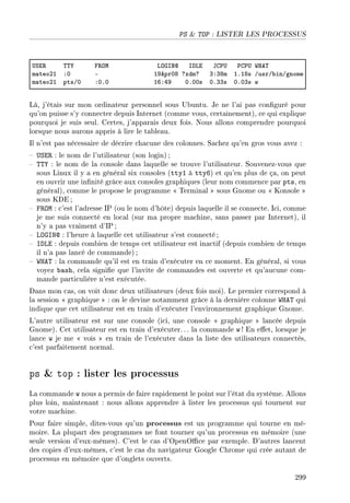 PS  TOP : LISTER LES PROCESSUS
…ƒi‚ „„‰ p‚yw vyqsxd shvi tg€… €g€… ‡re„
m—teoPI XH E IWeprHV cxdmc QXQVm IFIVs GusrG˜inGgnome
m—teoPI ptsGH XHFH ITXRW HFHHs HFQQs HFHQs w
Là, j'étais sur mon ordinateur personnel sous Ubuntu. Je ne l'ai pas conguré pour
qu'on puisse s'y connecter depuis Internet (comme vous, certainement), ce qui explique
pourquoi je suis seul. Certes, j'apparais deux fois. Nous allons comprendre pourquoi
lorsque nous aurons appris à lire le tableau.
Il n'est pas nécessaire de décrire chacune des colonnes. Sachez qu'en gros vous avez :
 USER : le nom de l'utilisateur (son login) ;
 TTY : le nom de la console dans laquelle se trouve l'utilisateur. Souvenez-vous que
sous Linux il y a en général six consoles (tty1 à tty6) et qu'en plus de ça, on peut
en ouvrir une innité grâce aux consoles graphiques (leur nom commence par pts, en
général), comme le propose le programme  Terminal  sous Gnome ou  Konsole 
sous KDE ;
 FROM : c'est l'adresse IP (ou le nom d'hôte) depuis laquelle il se connecte. Ici, comme
je me suis connecté en local (sur ma propre machine, sans passer par Internet), il
n'y a pas vraiment d'IP ;
 LOGIN@ : l'heure à laquelle cet utilisateur s'est connecté ;
 IDLE : depuis combien de temps cet utilisateur est inactif (depuis combien de temps
il n'a pas lancé de commande);
 WHAT : la commande qu'il est en train d'exécuter en ce moment. En général, si vous
voyez bash, cela signie que l'invite de commandes est ouverte et qu'aucune com-
mande particulière n'est exécutée.
Dans mon cas, on voit donc deux utilisateurs (deux fois moi). Le premier correspond à
la session  graphique  : on le devine notamment grâce à la dernière colonne WHAT qui
indique que cet utilisateur est en train d'exécuter l'environnement graphique Gnome.
L'autre utilisateur est sur une console (ici, une console  graphique  lancée depuis
Gnome). Cet utilisateur est en train d'exécuter. .. la commande w ! En eet, lorsque je
lance w je me  vois  en train de l'exécuter dans la liste des utilisateurs connectés,
c'est parfaitement normal.
ps  top : lister les processus
La commande w nous a permis de faire rapidement le point sur l'état du système. Allons
plus loin, maintenant : nous allons apprendre à lister les processus qui tournent sur
votre machine.
Pour faire simple, dites-vous qu'un processus est un programme qui tourne en mé-
moire. La plupart des programmes ne font tourner qu'un processus en mémoire (une
seule version d'eux-mêmes). C'est le cas d'OpenOce par exemple. D'autres lancent
des copies d'eux-mêmes, c'est le cas du navigateur Google Chrome qui crée autant de
processus en mémoire que d'onglets ouverts.
299
 