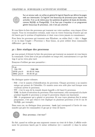 CHAPITRE 19. SURVEILLER L'ACTIVITÉ DU SYSTÈME
Sur un serveur web, on utilise en général le logiciel Apache qui délivre les pages
web aux internautes. Ce logiciel crée beaucoup de processus pour séparer ses
activités. Il en va de même pour les systèmes de gestion de bases de données,
comme MySQL et PostgreSQL. Il ne faut pas s'inquiéter si un programme
génère beaucoup de processus, cela n'est pas anormal.
Si vous faites la liste des processus qui tournent sur votre machine, vous risquez d'être
surpris. Vous en reconnaîtrez certains, mais vous en verrez beaucoup d'autres qui ont
été lancés par le système d'exploitation et dont vous n'avez jamais eu connaissance.
Pour lister les processus qui tournent sous Windows, on utilise Ctrl + Alt + Suppr
et on va dans l'onglet  Processus . Sous Linux, on peut utiliser deux commandes
diérentes : ps et top.
ps : liste statique des processus
ps vous permet d'obtenir la liste des processus qui tournent au moment où vous lancez
la commande. Cette liste n'est pas actualisée en temps réel, contrairement à ce que fait
top et qu'on verra plus tard.
Essayons d'utiliser ps sans paramètre :
6 ps
€sh „„‰ „swi gwh
PQUPH ptsGH HHXHHXHI ˜—sh
PWWRI ptsGH HHXHHXHH ps
On distingue quatre colonnes.
 PID : c'est le numéro d'identication du processus. Chaque processus a un numéro
unique qui permet de l'identier. Ce numéro nous sera utile plus tard lorsque nous
voudrons arrêter le processus.
 TTY : c'est le nom de la console depuis laquelle a été lancé le processus.
 TIME : la durée d'exécution du processus. Plus exactement, cela correspond à la durée
pendant laquelle le processus a occupé le processeur depuis son lancement.
 CMD : le programme qui a généré ce processus. Si vous voyez plusieurs fois le même
programme, c'est que celui-ci s'est dupliqué en plusieurs processus (c'est le cas de
MySQL, par exemple).
Dans mon cas, on distingue deux processus : bash (qui correspond à l'invite de com-
mandes qui gère les commandes) et ps que je viens de lancer.
Deux processus, c'est tout?
En fait, quand on utilise ps sans argument comme on vient de le faire, il ache seule-
ment les processus lancés par le même utilisateur (ici  mateo21 ) dans la même
300
 