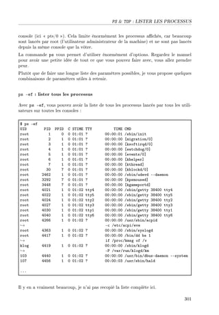 PS  TOP : LISTER LES PROCESSUS
console (ici  pts/0 ). Cela limite énormément les processus achés, car beaucoup
sont lancés par root (l'utilisateur administrateur de la machine) et ne sont pas lancés
depuis la même console que la vôtre.
La commande ps vous permet d'utiliser énormément d'options. Regardez le manuel
pour avoir une petite idée de tout ce que vous pouvez faire avec, vous allez prendre
peur.
Plutôt que de faire une longue liste des paramètres possibles, je vous propose quelques
combinaisons de paramètres utiles à retenir.
ps -ef : lister tous les processus
Avec ps -ef, vous pouvez avoir la liste de tous les processus lancés par tous les utili-
sateurs sur toutes les consoles :
6 ps Eef
…sh €sh €€sh g ƒ„swi „„‰ „swi gwh
root I H H HIXHI c HHXHHXHI Gs˜inGinit
root P I H HIXHI c HHXHHXHH ‘migr—tionGH“
root Q I H HIXHI c HHXHHXHH ‘ksoftirqdGH“
root R I H HIXHI c HHXHHXHH ‘w—t™hdogGH“
root S I H HIXHI c HHXHHXHH ‘eventsGH“
root T I H HIXHI c HHXHHXHH ‘khelper“
root U I H HIXHI c HHXHHXHH ‘kthre—d“
root QH U H HIXHI c HHXHHXHH ‘k˜lo™kdGH“
root PRTP I H HIXHI c HHXHHXHH Gs˜inGudevd EEd—emon
root QPWP U H HIXHI c HHXHHXHH ‘kpsmoused“
root QRRV U H HIXHI c HHXHHXHH ‘kg—meportd“
root RHPI I H HIXHP ttyR HHXHHXHH Gs˜inGgetty QVRHH ttyR
root RHPP I H HIXHP ttyS HHXHHXHH Gs˜inGgetty QVRHH ttyS
root RHPR I H HIXHP ttyP HHXHHXHH Gs˜inGgetty QVRHH ttyP
root RHPU I H HIXHP ttyQ HHXHHXHH Gs˜inGgetty QVRHH ttyQ
root RHQH I H HIXHP ttyI HHXHHXHH Gs˜inGgetty QVRHH ttyI
root RHRH I H HIXHP ttyT HHXHHXHH Gs˜inGgetty QVRHH ttyT
root RPTT I H HIXHP c HHXHHXHH GusrGs˜inG—™pid
→ E™ Get™G—™piGeve
root RQTQ I H HIXHP c HHXHHXHH Gs˜inGsyslogd
root RRIU I H HIXHP c HHXHHXHH G˜inGdd ˜s I
→ if Gpro™Gkmsg of Gv
klog RRIW I H HIXHP c HHXHHXHH Gs˜inGklogd
→ E€ Gv—rGrunGklogdGkm
IHQ RRRH I H HIXHP c HHXHHXHH GusrG˜inGd˜usEd—emon EEsystem
IHU RRST I H HIXHP c HHXHHXHQ GusrGs˜inGh—ld
FFF
Il y en a vraiment beaucoup, je n'ai pas recopié la liste complète ici.
301
 