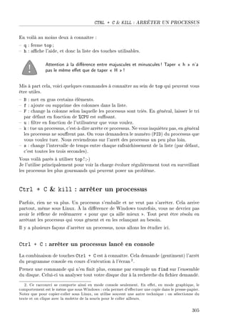 CTRL + C  KILL : ARRÊTER UN PROCESSUS
En voilà au moins deux à connaître :
 q : ferme top ;
 h : ache l'aide, et donc la liste des touches utilisables.
Attention à la diérence entre majuscules et minuscules! Taper  h  n'a
pas le même eet que de taper  H !
Mis à part cela, voici quelques commandes à connaître au sein de top qui peuvent vous
être utiles.
 B : met en gras certains éléments.
 f : ajoute ou supprime des colonnes dans la liste.
 F : change la colonne selon laquelle les processus sont triés. En général, laisser le tri
par défaut en fonction de %CPU est susant.
 u : ltre en fonction de l'utilisateur que vous voulez.
 k : tue un processus, c'est-à-dire arrête ce processus. Ne vous inquiétez pas, en général
les processus ne sourent pas. On vous demandera le numéro (PID) du processus que
vous voulez tuer. Nous reviendrons sur l'arrêt des processus un peu plus loin.
 s : change l'intervalle de temps entre chaque rafraîchissement de la liste (par défaut,
c'est toutes les trois secondes).
Vous voilà parés à utiliser top ! ;-)
Je l'utilise principalement pour voir la charge évoluer régulièrement tout en surveillant
les processus les plus gourmands qui peuvent poser un problème.
Ctrl + C  kill : arrêter un processus
Parfois, rien ne va plus. Un processus s'emballe et ne veut pas s'arrêter. Cela arrive
partout, même sous Linux. À la diérence de Windows toutefois, vous ne devriez pas
avoir le réexe de redémarrer  pour que ça aille mieux . Tout peut être résolu en
arrêtant les processus qui vous gênent et en les relançant au besoin.
Il y a plusieurs façons d'arrêter un processus, nous allons les étudier ici.
Ctrl + C : arrêter un processus lancé en console
La combinaison de touches Ctrl + C est à connaître. Cela demande (gentiment) l'arrêt
du programme console en cours d'exécution à l'écran 2.
Prenez une commande qui n'en nit plus, comme par exemple un find sur l'ensemble
du disque. Celui-ci va analyser tout votre disque dur à la recherche du chier demandé.
2. Ce raccourci se comporte ainsi en mode console seulement. En eet, en mode graphique, le
comportement est le même que sous Windows : cela permet d'eectuer une copie dans le presse-papier.
Notez que pour copier-coller sous Linux, on utilise souvent une autre technique : on sélectionne du
texte et on clique avec la molette de la souris pour le coller ailleurs.
305
 