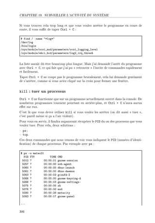 CHAPITRE 19. SURVEILLER L'ACTIVITÉ DU SYSTÈME
Si vous trouvez cela trop long et que vous voulez arrêter le programme en cours de
route, il vous sut de taper Ctrl + C :
5 find G En—me 4BlogB4
GdevGlog
G˜inGlogin
GsysGmoduleGs™si•modGp—r—metersGs™si•logging•level
GsysGmoduleGeh™i•h™dGp—r—metersGlogP•irq•thresh
La liste aurait dû être beaucoup plus longue. Mais j'ai demandé l'arrêt du programme
avec Ctrl + C, ce qui fait que j'ai pu  retrouver  l'invite de commandes rapidement
et facilement.
Taper Ctrl + C ne coupe pas le programme brutalement, cela lui demande gentiment
de s'arrêter, comme si vous aviez cliqué sur la croix pour fermer une fenêtre.
kill : tuer un processus
Ctrl + C ne fonctionne que sur un programme actuellement ouvert dans la console. De
nombreux programmes tournent pourtant en arrière-plan, et Ctrl + C n'aura aucun
eet sur eux.
C'est là que vous devez utiliser kill si vous voulez les arrêter (on dit aussi  tuer ,
c'est pareil même si ça a l'air violent).
Pour vous en servir, il faudra auparavant récupérer le PID du ou des processus que vous
voulez tuer. Pour cela, deux solutions :
 ps ;
 top.
Ces deux commandes que nous venons de voir vous indiquent le PID (numéro d'identi-
cation) de chaque processus. Par exemple avec ps :
6 ps Eu m—teoPI
€sh „„‰ „swi gwh
SHIP c HHXHHXHI gnomeEsession
SHSU c HHXHHXHH sshE—gent
SHTH c HHXHHXHH d˜usEl—un™h
SHTI c HHXHHXHH d˜usEd—emon
SHTQ c HHXHHXHQ g™onfdEP
SHTT c HHXHHXHH gnomeEkeyringEd
SHTV c HHXHHXHQ gnomeEsettingsE
SHUS c HHXHHXHH sh
SHUT c HHXHHXHH esd
SHVH c HHXHHXPT met—™ity
SHVQ c HHXHHXIU gnomeEp—nel
FFF
306
 