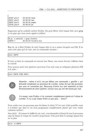CTRL + C  KILL : ARRÊTER UN PROCESSUS
PSPPU ptsGI HHXHHXHH ˜—sh
QPTIU ptsGI HHXHHXHH m—n
QPTPU ptsGI HHXHHXHH p—ger
QPUHQ ptsGH HHXHHXHH ps
Supposons qu'on souhaite arrêter Firefox. On peut ltrer cette longue liste avec grep
et un pipe que nous avons appris à utiliser.
6 ps Eu m—teoPI | grep firefox
QPTUV c HHXHHXHQ firefoxE˜in
Hop là, on a ltré Firefox de cette longue liste et on a même récupéré son PID. Il ne
nous reste plus qu'à le tuer, avec la commande suivante :
kill QPTUV
Si tout va bien, la commande ne renvoie rien. Sinon, une erreur devrait s'acher dans
la console.
Vous pouvez aussi tuer plusieurs processus d'un seul coup en indiquant plusieurs PID
à la suite :
kill QPTUV PUTV QQHUI
Attention : même si kill est par défaut une commande  gentille  qui
demande simplement au processus de s'arrêter, évitez de tuer des processus
que vous ne connaissez pas. Beaucoup d'entre eux sont essentiels au bon
fonctionnement de votre système, surtout ceux qui ont été lancés par root.
J'ai essayé, mais Firefox a l'air vraiment complètement planté et il refuse de
s'arrêter. Il n'y a pas moyen d'être un peu plus... direct?
Vous voulez tuer un processus sans lui laisser le choix ? C'est tout à fait possible, mais
à n'utiliser que dans le cas d'un programme complètement planté que vous voulez
vraiment arrêter !
Avec kill -9 (comme le chire 9, oui, oui), vous demandez à Linux de tuer le processus
sans lui laisser le temps de s'arrêter proprement. Cela peut faire le ménage quand rien
ne va plus.
kill EW QPTUV
307
 