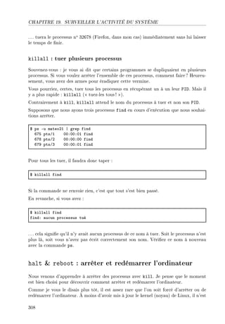 CHAPITRE 19. SURVEILLER L'ACTIVITÉ DU SYSTÈME
. .. tuera le processus no 32678 (Firefox, dans mon cas) immédiatement sans lui laisser
le temps de nir.
killall : tuer plusieurs processus
Souvenez-vous : je vous ai dit que certains programmes se dupliquaient en plusieurs
processus. Si vous voulez arrêter l'ensemble de ces processus, comment faire ? Heureu-
sement, vous avez des armes pour éradiquer cette vermine.
Vous pourriez, certes, tuer tous les processus en récupérant un à un leur PID. Mais il
y a plus rapide : killall ( tuez-les tous ! ).
Contrairement à kill, killall attend le nom du processus à tuer et non son PID.
Supposons que nous ayons trois processus find en cours d'exécution que nous souhai-
tions arrêter.
6 ps Eu m—teoPI | grep find
TUS ptsGI HHXHHXHI find
TUV ptsGP HHXHHXHH find
TUW ptsGQ HHXHHXHI find
Pour tous les tuer, il faudra donc taper :
6 kill—ll find
Si la commande ne renvoie rien, c'est que tout s'est bien passé.
En revanche, si vous avez :
6 kill—ll find
findX —u™un pro™essus tué
. .. cela signie qu'il n'y avait aucun processus de ce nom à tuer. Soit le processus n'est
plus là, soit vous n'avez pas écrit correctement son nom. Vériez ce nom à nouveau
avec la commande ps.
halt  reboot : arrêter et redémarrer l'ordinateur
Nous venons d'apprendre à arrêter des processus avec kill. Je pense que le moment
est bien choisi pour découvrir comment arrêter et redémarrer l'ordinateur.
Comme je vous le disais plus tôt, il est assez rare que l'on soit forcé d'arrêter ou de
redémarrer l'ordinateur. À moins d'avoir mis à jour le kernel (noyau) de Linux, il n'est
308
 