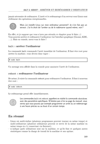 HALT  REBOOT : ARRÊTER ET REDÉMARRER L'ORDINATEUR
jamais nécessaire de redémarrer. L'arrêt et le redémarrage d'un serveur sous Linux sont
réellement des opérations exceptionnelles.
Mais j'ai installé Linux sur mon ordinateur personnel! Je n'en fais pas un
serveur. J'ai le droit de l'arrêter ou de le redémarrer quand même, non?
En eet, et je suppose que vous n'avez pas attendu ce chapitre pour le faire.;-)
Vous pouviez arrêter et redémarrer l'ordinateur via l'interface graphique (Gnome, KDE,
. ..). Mais en console, savez-vous le faire?
halt : arrêter l'ordinateur
La commande halt commande l'arrêt immédiat de l'ordinateur. Il faut être root pour
arrêter la machine; vous devrez donc taper :
6 sudo h—lt
Un message sera aché dans la console pour annoncer l'arrêt de l'ordinateur.
reboot : redémarrer l'ordinateur
De même, il existe la commande reboot pour redémarrer l'ordinateur. Il faut à nouveau
être root :
6 sudo re˜oot
Le redémarrage prend eet immédiatement.
Les commandes halt et reboot appellent en réalité la commande shutdown
avec des paramètres spéciques. N'hésitez pas à lire sa page du manuel, vous
verrez que vous pouvez par exemple programmer un arrêt ou un redémarrage
à une heure précise ou au bout d'un certain temps.
En résumé
 Linux est multi-tâches (plusieurs programmes peuvent tourner en même temps) et
multi-utilisateurs (plusieurs utilisateurs peuvent se servir de la même machine en
même temps en s'y connectant via Internet).
 w indique quels utilisateurs sont sur la machine, ce qu'ils font et quelques autres
statistiques comme la charge de travail de la machine et son uptime.
309
 