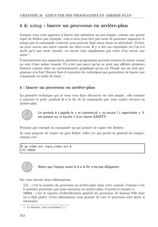 CHAPITRE 20. EXÉCUTER DES PROGRAMMES EN ARRIÈRE-PLAN
  nohup : lancer un processus en arrière-plan
Lorsque vous vous apprêtez à lancer une opération un peu longue, comme une grosse
copie de chiers par exemple, vous n'avez peut-être pas envie de patienter sagement le
temps que la commande s'exécute pour pouvoir faire autre chose en attendant. Certes,
on peut ouvrir une autre console me direz-vous. Il y a des cas cependant où l'on n'a
accès qu'à une seule console, ou encore tout simplement pas envie d'en ouvrir une
autre1.
Contrairement aux apparences, plusieurs programmes peuvent tourner en même temps
au sein d'une même console. Ce n'est pas parce qu'on ne peut pas acher plusieurs
fenêtres comme dans un environnement graphique qu'on est bloqué sur un seul pro-
gramme à la fois ! Encore faut-il connaître les techniques qui permettent de lancer une
commande en tâche de fond.. .
 : lancer un processus en arrière-plan
La première technique que je veux vous faire découvrir est très simple : elle consiste
à rajouter le petit symbole  à la n de la commande que vous voulez envoyer en
arrière-plan.
Le symbole  s'appelle le  et commercial  ou encore l' esperluette . Il
est présent sur la touche 1 d'un clavier AZERTY.
Prenons par exemple la commande cp qui permet de copier des chiers.
Je vous propose de copier un gros chier vidéo (ce qui prend en général du temps),
comme ceci :
6 ™p videoF—vi ™opie•videoF—vi 8
‘I“ ITSHR
Notez que l'espace avant le  à la n n'est pas obligatoire.
On vous renvoie deux informations.
 [1] : c'est le numéro du processus en arrière-plan dans cette console. Comme c'est
le premier processus que nous envoyons en arrière-plan, il prend le numéro 1.
 16504 : c'est le numéro d'identication général du processus (le fameux PID dont
on a déjà parlé). Cette information vous permet de tuer le processus avec kill si
nécessaire.
1. La emme, vous connaissez?;-)
312
 