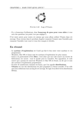 CHAPITRE 1. MAIS C'EST QUOI, LINUX ?
Figure 1.12  Logo d'Ubuntu
 Il y a beaucoup d'utilisateurs, donc beaucoup de gens pour vous aider si vous
avez des questions (un point à ne pas négliger !).
C'est entre autres pour toutes ces raisons que nous allons utiliser Ubuntu dans cet
ouvrage. Nous verrons dans le prochain chapitre comment l'essayer sans l'installer puis
comment l'installer tout court si vous êtes conquis et décidés.
En résumé
 Le système d'exploitation est l'outil qui fait le lien entre votre machine et vos
programmes.
 Windows, Mac OS et Linux sont les systèmes d'exploitation les plus connus.
 Linux a la particularité d'être libre, c'est-à-dire que son code source (sa recette de
fabrication) est ouvert : tout le monde peut le consulter. Par opposition, le code
source qui a permis de concevoir Windows et Mac OS est fermé, on dit que ce sont
des systèmes d'exploitation propriétaires.
 Il existe de nombreuses variantes de Linux, que l'on appelle distributions.
 Ubuntu est une des distributions les plus populaires à l'heure actuelle. C'est celle
que nous utiliserons tout au long de cet ouvrage. Il s'agit d'un dérivé de la distribution
Debian.
16
 