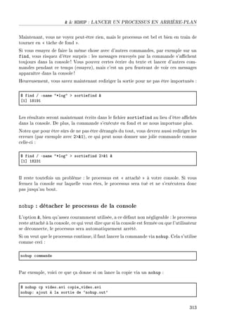 NOHUP : LANCER UN PROCESSUS EN ARRIÈRE-PLAN
Maintenant, vous ne voyez peut-être rien, mais le processus est bel et bien en train de
tourner en  tâche de fond .
Si vous essayez de faire la même chose avec d'autres commandes, par exemple sur un
find, vous risquez d'être surpris : les messages renvoyés par la commande s'achent
toujours dans la console ! Vous pouvez certes écrire du texte et lancer d'autres com-
mandes pendant ce temps (essayez), mais c'est un peu frustrant de voir ces messages
apparaître dans la console!
Heureusement, vous savez maintenant rediriger la sortie pour ne pas être importunés :
6 find G En—me 4Blog4 b sortiefind 8
‘I“ IVIWI
Les résultats seront maintenant écrits dans le chier sortiefind au lieu d'être achés
dans la console. De plus, la commande s'exécute en fond et ne nous importune plus.
Notez que pour être sûrs de ne pas être dérangés du tout, vous devrez aussi rediriger les
erreurs (par exemple avec 21), ce qui peut nous donner une jolie commande comme
celle-ci :
6 find G En—me 4Blog4 b sortiefind Pb8I 8
‘I“ IVPQI
Il reste toutefois un problème : le processus est  attaché  à votre console. Si vous
fermez la console sur laquelle vous êtes, le processus sera tué et ne s'exécutera donc
pas jusqu'au bout.
nohup : détacher le processus de la console
L'option , bien qu'assez couramment utilisée, a ce défaut non négligeable : le processus
reste attaché à la console, ce qui veut dire que si la console est fermée ou que l'utilisateur
se déconnecte, le processus sera automatiquement arrêté.
Si on veut que le processus continue, il faut lancer la commande via nohup. Cela s'utilise
comme ceci :
nohup ™omm—nde
Par exemple, voici ce que ça donne si on lance la copie via un nohup :
6 nohup ™p videoF—vi ™opie•videoF—vi
nohupX —jout à l— sortie de –nohupFout9
313
 