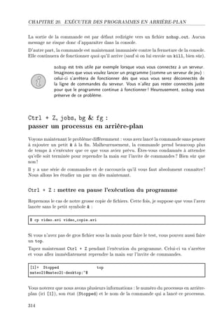 CHAPITRE 20. EXÉCUTER DES PROGRAMMES EN ARRIÈRE-PLAN
La sortie de la commande est par défaut redirigée vers un chier nohup.out. Aucun
message ne risque donc d'apparaître dans la console.
D'autre part, la commande est maintenant immunisée contre la fermeture de la console.
Elle continuera de fonctionner quoi qu'il arrive (sauf si on lui envoie un kill, bien sûr).
nohup est très utile par exemple lorsque vous vous connectez à un serveur.
Imaginons que vous voulez lancer un programme (comme un serveur de jeu) :
celui-ci s'arrêtera de fonctionner dès que vous vous serez déconnectés de
la ligne de commandes du serveur. Vous n'allez pas rester connectés juste
pour que le programme continue à fonctionner! Heureusement, nohup vous
préserve de ce problème.
Ctrl + Z, jobs, bg  fg :
passer un processus en arrière-plan
Voyons maintenant le problème diéremment : vous avez lancé la commande sans penser
à rajouter un petit  à la n. Malheureusement, la commande prend beaucoup plus
de temps à s'exécuter que ce que vous aviez prévu. Êtes-vous condamnés à attendre
qu'elle soit terminée pour reprendre la main sur l'invite de commandes? Bien sûr que
non !
Il y a une série de commandes et de raccourcis qu'il vous faut absolument connaître !
Nous allons les étudier un par un dès maintenant.
Ctrl + Z : mettre en pause l'exécution du programme
Reprenons le cas de notre grosse copie de chiers. Cette fois, je suppose que vous l'avez
lancée sans le petit symbole  :
6 ™p videoF—vi video•™opieF—vi
Si vous n'avez pas de gros chier sous la main pour faire le test, vous pouvez aussi faire
un top.
Tapez maintenant Ctrl + Z pendant l'exécution du programme. Celui-ci va s'arrêter
et vous allez immédiatement reprendre la main sur l'invite de commandes.
‘I“C ƒtopped top
m—teoPIdm—teoPIEdesktopX~6
Vous noterez que nous avons plusieurs informations : le numéro du processus en arrière-
plan (ici [1]), son état (Stopped) et le nom de la commande qui a lancé ce processus.
314
 