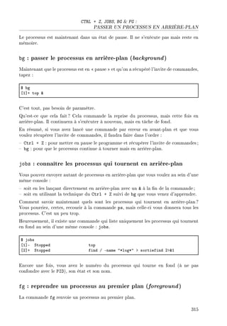 CTRL + Z, JOBS, BG  FG :
PASSER UN PROCESSUS EN ARRIÈRE-PLAN
Le processus est maintenant dans un état de pause. Il ne s'exécute pas mais reste en
mémoire.
bg : passer le processus en arrière-plan (background)
Maintenant que le processus est en  pause  et qu'on a récupéré l'invite de commandes,
tapez :
6 ˜g
‘I“C top 8
C'est tout, pas besoin de paramètre.
Qu'est-ce que cela fait? Cela commande la reprise du processus, mais cette fois en
arrière-plan. Il continuera à s'exécuter à nouveau, mais en tâche de fond.
En résumé, si vous avez lancé une commande par erreur en avant-plan et que vous
voulez récupérer l'invite de commandes, il faudra faire dans l'ordre :
 Ctrl + Z : pour mettre en pause le programme et récupérer l'invite de commandes ;
 bg : pour que le processus continue à tourner mais en arrière-plan.
jobs : connaître les processus qui tournent en arrière-plan
Vous pouvez envoyer autant de processus en arrière-plan que vous voulez au sein d'une
même console :
 soit en les lançant directement en arrière-plan avec un  à la n de la commande;
 soit en utilisant la technique du Ctrl + Z suivi de bg que vous venez d'apprendre.
Comment savoir maintenant quels sont les processus qui tournent en arrière-plan ?
Vous pourriez, certes, recourir à la commande ps, mais celle-ci vous donnera tous les
processus. C'est un peu trop.
Heureusement, il existe une commande qui liste uniquement les processus qui tournent
en fond au sein d'une même console : jobs.
6 jo˜s
‘I“E ƒtopped top
‘P“C ƒtopped find G En—me 4BlogB4 b sortiefind Pb8I
Encore une fois, vous avez le numéro du processus qui tourne en fond (à ne pas
confondre avec le PID), son état et son nom.
fg : reprendre un processus au premier plan (foreground)
La commande fg renvoie un processus au premier plan.
315
 
