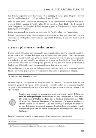 SCREEN : PLUSIEURS CONSOLES EN UNE
Par défaut, un processus est lancé dans l'état running à l'avant-plan. On peut l'arrêter
avec la combinaison Ctrl + C, auquel cas il sera détruit.
Mais on peut aussi l'envoyer en arrière-plan. Si on l'exécute dès le départ avec un ,
il sera à l'état running à l'arrière-plan. Si on choisit de faire Ctrl + Z, il passera à
l'état Stopped à l'arrière-plan. Il faudra taper bg pour le faire passer à nouveau à l'état
running en arrière-plan.
Enn, la commande fg renvoie un processus de l'arrière-plan vers l'avant-plan.
Prenez cinq minutes pour bien analyser ce schéma et vérier que vous avez compris
l'essentiel de ce chapitre, c'est vraiment important. Il résume à peu près tout ce qu'il
faut savoir2.
screen : plusieurs consoles en une
Il nous reste à découvrir une commande un peu particulière que j'ai volontairement ré-
servée pour la n : screen. Pourquoi ai-je attendu avant d'en parler? Tout simplement
parce que, contrairement à ce que nous avons vu jusqu'ici, ce n'est pas une commande
 standard  qui est installée par défaut sur toutes les distributions Linux. Parfois,
vous n'aurez pas accès à screen (parce que vous n'êtes pas root sur la machine) et il
faudra vous débrouiller avec les commandes que l'on vient de voir.
Si toutefois vous êtes les maîtres de la machine (ce qui est votre cas si vous avez installé
Linux chez vous), je peux vous recommander d'installer le programme screen.
6 sudo —ptEget inst—ll s™reen
De quoi s'agit-il? screen est un multiplicateur de terminal. Derrière ce nom un peu
pompeux qui peut faire peur  je le reconnais  se cache en fait un programme capable
de gérer plusieurs consoles au sein d'une seule, un peu comme si chaque console était
une fenêtre !
Imaginez que screen est un programme qui permet entre autres de faire une
mise en veille prolongée de votre console, tout comme vous le faites peut-
être avec votre ordinateur portable qui se retrouve exactement dans l'état
où vous l'avez laissé en l'éteignant. Concrètement, j'ai souvent tendance à
utiliser screen sur un serveur. Cela me permet par exemple de lancer un
serveur de jeu dans une console screen, de quitter le serveur, puis de revenir
l'administrer plus tard au besoin en récupérant la console dans l'état où je
l'ai laissée.
Lorsque vous avez installé screen, essayez-le en tapant tout simplement :
6 s™reen
2. Il manque seulement nohup que j'ai mis à part comme je vous l'ai dit.
317
 