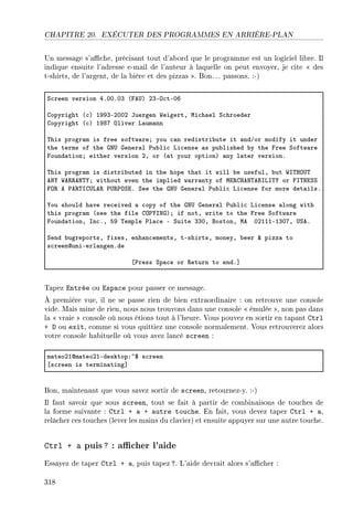 CHAPITRE 20. EXÉCUTER DES PROGRAMMES EN ARRIÈRE-PLAN
Un message s'ache, précisant tout d'abord que le programme est un logiciel libre. Il
indique ensuite l'adresse e-mail de l'auteur à laquelle on peut envoyer, je cite  des
t-shirts, de l'argent, de la bière et des pizzas . Bon.. . passons. :-)
ƒ™reen version RFHHFHQ @pe…A PQEy™tEHT
gopyright @™A IWWQEPHHP tuergen ‡eigertD wi™h—el ƒ™hroeder
gopyright @™A IWVU yliver v—um—nn
„his progr—m is free softw—reY you ™—n redistri˜ute it —ndGor modify it under
the terms of the qx… qener—l €u˜li™ vi™ense —s pu˜lished ˜y the pree ƒoftw—re
pound—tionY either version PD or @—t your optionA —ny l—ter versionF
„his progr—m is distri˜uted in the hope th—t it will ˜e usefulD ˜ut ‡s„ry…„
ex‰ ‡e‚‚ex„‰Y without even the implied w—rr—nty of wi‚grex„efsvs„‰ or ps„xiƒƒ
py‚ e €e‚„sg…ve‚ €…‚€yƒiF ƒee the qx… qener—l €u˜li™ vi™ense for more det—ilsF
‰ou should h—ve re™eived — ™opy of the qx… qener—l €u˜li™ vi™ense —long with
this progr—m @see the file gy€‰sxqAY if notD write to the pree ƒoftw—re
pound—tionD sn™FD SW „emple €l—™e E ƒuite QQHD fostonD we HPIIIEIQHUD …ƒeF
ƒend ˜ugreportsD fixesD enh—n™ementsD tEshirtsD moneyD ˜eer 8 pizz— to
s™reenduniEerl—ngenFde
‘€ress ƒp—™e or ‚eturn to endF“
Tapez Entrée ou Espace pour passer ce message.
À première vue, il ne se passe rien de bien extraordinaire : on retrouve une console
vide. Mais mine de rien, nous nous trouvons dans une console  émulée , non pas dans
la  vraie  console où nous étions tout à l'heure. Vous pouvez en sortir en tapant Ctrl
+ D ou exit, comme si vous quittiez une console normalement. Vous retrouverez alors
votre console habituelle où vous avez lancé screen :
m—teoPIdm—teoPIEdesktopX~6 s™reen
‘s™reen is termin—ting“
Bon, maintenant que vous savez sortir de screen, retournez-y. :-)
Il faut savoir que sous screen, tout se fait à partir de combinaisons de touches de
la forme suivante : Ctrl + a + autre touche. En fait, vous devez taper Ctrl + a,
relâcher ces touches (lever les mains du clavier) et ensuite appuyer sur une autre touche.
Ctrl + a puis? : acher l'aide
Essayez de taper Ctrl + a, puis tapez ?. L'aide devrait alors s'acher :
318
 
