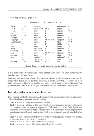 SCREEN : PLUSIEURS CONSOLES EN UNE
ƒ™reen key ˜indingsD p—ge I of PF
gomm—nd keyX ”e viter—l ”eX —
˜re—k ”f ˜ li™ense D remove˜uf a
™le—r g lo™ks™reen ”ˆ x reset 
™olon X log r s™reen ”g ™
™opy ”‘ ‘ login v sele™t 9
det—™h ”h d met— — silen™e •
digr—ph ”† monitor w split ƒ
displ—ys B next ”d ”x sp n suspend ” z
dumpterm™—p F num˜er x time ”„ t
fit p only  title e
flow ”p f other ”e v˜ell ”q
fo™us ”s pow•˜re—k f version v
h—rd™opy h pow•det—™h h width ‡
help c prev ”r ”€ p ”c windows ”‡ w
history { } quit ’ wr—p ”‚ r
info i re—d˜uf ` write˜uf b
kill u k redispl—y ”v l xoff ”ƒ s
l—stmsg ”w m remove ˆ xon ” q
‘€ress ƒp—™e for next p—geY ‚eturn to endF“
Il y a deux pages de commandes. Avec Espace vous allez à la page suivante ; avec
Entrée, vous refermez l'aide.
Comment lire cette page d'aide ? Par exemple, si vous voulez connaître la version du
programme (milieu de la troisième colonne), il faudra taper Ctrl + a suivi de v (la
lettre minuscule). Toutes les touches que vous voyez là doivent impérativement être
précédées d'un Ctrl + a. Notez par ailleurs que l'accent circonexe ^ signie ici Ctrl.
Les principales commandes de screen
Je ne connais pas toutes ces commandes, mais je vais vous en présenter les principales,
celles qui selon moi peuvent vous être utiles.
 Ctrl + a puis c : créer une nouvelle  fenêtre .
 Ctrl + a puis w : acher la liste des  fenêtres  actuellement ouvertes. En bas de
l'écran vous verrez par exemple apparaître : 0-$ bash 1*$ bash. Cela signie que
vous avez deux fenêtres ouvertes, l'une numérotée 0, l'autre 1. Celle sur laquelle vous
vous trouvez actuellement contient une étoile * (on se trouve donc ici dans la fenêtre
no 1).
 Ctrl + a puis A : renommer la fenêtre actuelle. Ce nom apparaît lorsque vous achez
la liste des fenêtres avec Ctrl + a puis w.
 Ctrl + a puis n : passer à la fenêtre suivante (next).
 Ctrl + a puis p : passer à la fenêtre précédente (previous).
319
 