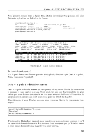 SCREEN : PLUSIEURS CONSOLES EN UNE
Vous pourrez, comme dans la gure 20.3, acher par exemple top pendant que vous
faites des opérations sur la fenêtre du dessus.
Figure 20.3  Autre split de screen
La classe de geek, quoi.;-)
Ah, et pour fermer une fenêtre que vous avez splittée, il faudra taper Ctrl + a puis X.
Voilà, vous savez l'essentiel !
Ctrl + a puis d : détacher screen
Ctrl + a puis d détache screen et vous permet de retrouver l'invite de commandes
 normale  sans arrêter screen. C'est peut-être une des fonctionnalités les plus
utiles que nous devons approfondir, et cela nous ramène d'ailleurs à l'exécution de
programmes en arrière-plan dont nous avons parlé au début du chapitre.
Concrètement, si vous détachez screen, vous retrouvez l'invite de commandes clas-
sique :
m—teoPIdm—teoPIEdesktopX~6 s™reen
‘det—™hed“
m—teoPIdm—teoPIEdesktopX~6
L'information [detached] apparaît pour signaler que screen tourne toujours et qu'il
est détaché de la console actuelle. Il continuera donc à tourner quoi qu'il arrive, même
si vous fermez la console dans laquelle vous vous trouvez.
321
 