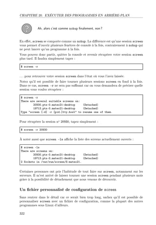 CHAPITRE 20. EXÉCUTER DES PROGRAMMES EN ARRIÈRE-PLAN
Ah, alors c'est comme nohup nalement, non?
En eet, screen se comporte comme un nohup. La diérence est qu'une session screen
vous permet d'ouvrir plusieurs fenêtres de console à la fois, contrairement à nohup qui
ne peut lancer qu'un programme à la fois.
Vous pouvez donc partir, quitter la console et revenir récupérer votre session screen
plus tard. Il faudra simplement taper :
6 s™reen Er
. .. pour retrouver votre session screen dans l'état où vous l'avez laissée.
Notez qu'il est possible de faire tourner plusieurs sessions screen en fond à la fois.
Dans ce cas, screen -r ne sera pas susant car on vous demandera de préciser quelle
session vous voulez récupérer :
6 s™reen Er
„here —re sever—l suit—˜le s™reens onX
PHWQHFptsEHFm—teoPIEdesktop @het—™hedA
IWUIQFptsEHFm—teoPIEdesktop @het—™hedA
„ype 4s™reen ‘Ed“ Er ‘pidF“ttyFhost4 to resume one of themF
Pour récupérer la session no 20930, tapez simplement :
6 s™reen Er PHWQH
À noter aussi que screen -ls ache la liste des screens actuellement ouverts :
6 s™reen Els
„here —re s™reens onX
PHWQHFptsEHFm—teoPIEdesktop @het—™hedA
IWUIQFptsEHFm—teoPIEdesktop @het—™hedA
P ƒo™kets in Gv—rGrunGs™reenGƒEm—teoPIF
Certaines personnes ont pris l'habitude de tout faire sur screen, notamment sur les
serveurs. Il m'est arrivé de laisser tourner une session screen pendant plusieurs mois
grâce à la possibilité de détachement que nous venons de découvrir.
Un chier personnalisé de conguration de screen
Sans rentrer dans le détail car ce serait bien trop long, sachez qu'il est possible de
personnaliser screen avec un chier de conguration, comme la plupart des autres
programmes sous Linux d'ailleurs.
322
 