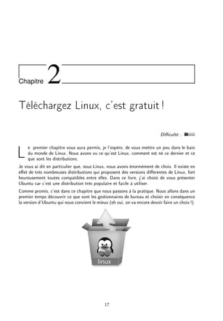 Chapitre 2
Téléchargez Linux, c'est gratuit!
Diculté :
Le premier chapitre vous aura permis, je l'espère, de vous mettre un peu dans le bain
du monde de Linux. Nous avons vu ce qu'est Linux, comment est né ce dernier et ce
que sont les distributions.
Je vous ai dit en particulier que, sous Linux, nous avons énormément de choix. Il existe en
eet de très nombreuses distributions qui proposent des versions diérentes de Linux, fort
heureusement toutes compatibles entre elles. Dans ce livre, j'ai choisi de vous présenter
Ubuntu car c'est une distribution très populaire et facile à utiliser.
Comme promis, c'est dans ce chapitre que nous passons à la pratique. Nous allons dans un
premier temps découvrir ce que sont les gestionnaires de bureau et choisir en conséquence
la version d'Ubuntu qui nous convient le mieux (eh oui, on va encore devoir faire un choix!).
17
 