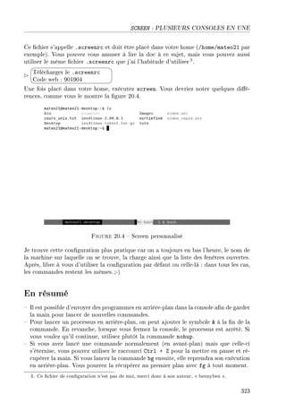 SCREEN : PLUSIEURS CONSOLES EN UNE
Ce chier s'appelle .screenrc et doit être placé dans votre home (/home/mateo21 par
exemple). Vous pouvez vous amuser à lire la doc à ce sujet, mais vous pouvez aussi
utiliser le même chier .screenrc que j'ai l'habitude d'utiliser 3.


¨
©
Télécharger le .screenrc
Code web : 901904
Une fois placé dans votre home, exécutez screen. Vous devriez noter quelques dié-
rences, comme vous le montre la gure 20.4.
Figure 20.4  Screen personnalisé
Je trouve cette conguration plus pratique car on a toujours en bas l'heure, le nom de
la machine sur laquelle on se trouve, la charge ainsi que la liste des fenêtres ouvertes.
Après, libre à vous d'utiliser la conguration par défaut ou celle-là : dans tous les cas,
les commandes restent les mêmes.;-)
En résumé
 Il est possible d'envoyer des programmes en arrière-plan dans la console an de garder
la main pour lancer de nouvelles commandes.
 Pour lancer un processus en arrière-plan, on peut ajouter le symbole  à la n de la
commande. En revanche, lorsque vous fermez la console, le processus est arrêté. Si
vous voulez qu'il continue, utilisez plutôt la commande nohup.
 Si vous avez lancé une commande normalement (en avant-plan) mais que celle-ci
s'éternise, vous pouvez utiliser le raccourci Ctrl + Z pour la mettre en pause et ré-
cupérer la main. Si vous lancez la commande bg ensuite, elle reprendra son exécution
en arrière-plan. Vous pourrez la récupérer au premier plan avec fg à tout moment.
3. Ce chier de conguration n'est pas de moi, merci donc à son auteur,  bennyben .
323
 