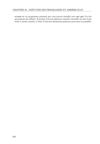 CHAPITRE 20. EXÉCUTER DES PROGRAMMES EN ARRIÈRE-PLAN
 screen est un programme puissant que vous pouvez installer avec apt-get (il n'est
pas présent par défaut). Il permet d'ouvrir plusieurs consoles virtuelles au sein d'une
seule et même console, et donc d'exécuter facilement plusieurs processus en parallèle.
324
 