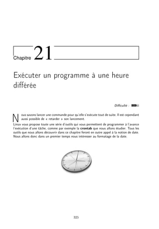 Chapitre 21
Exécuter un programme à une heure
diérée
Diculté :
Nous savons lancer une commande pour qu'elle s'exécute tout de suite. Il est cependant
aussi possible de  retarder  son lancement.
Linux vous propose toute une série d'outils qui vous permettent de programmer à l'avance
l'exécution d'une tâche, comme par exemple la crontab que nous allons étudier. Tous les
outils que nous allons découvrir dans ce chapitre feront en outre appel à la notion de date.
Nous allons donc dans un premier temps nous intéresser au formatage de la date.
325
 