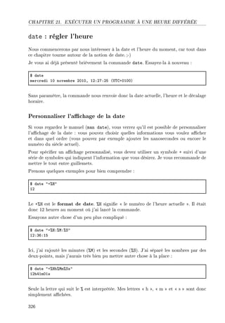 CHAPITRE 21. EXÉCUTER UN PROGRAMME À UNE HEURE DIFFÉRÉE
date : régler l'heure
Nous commencerons par nous intéresser à la date et l'heure du moment, car tout dans
ce chapitre tourne autour de la notion de date.;-)
Je vous ai déjà présenté brièvement la commande date. Essayez-la à nouveau :
6 d—te
mer™redi IH novem˜re PHIHD IPXPUXPS @…„gCHIHHA
Sans paramètre, la commande nous renvoie donc la date actuelle, l'heure et le décalage
horaire.
Personnaliser l'achage de la date
Si vous regardez le manuel (man date), vous verrez qu'il est possible de personnaliser
l'achage de la date : vous pouvez choisir quelles informations vous voulez acher
et dans quel ordre (vous pouvez par exemple ajouter les nanosecondes ou encore le
numéro du siècle actuel).
Pour spécier un achage personnalisé, vous devez utiliser un symbole + suivi d'une
série de symboles qui indiquent l'information que vous désirez. Je vous recommande de
mettre le tout entre guillemets.
Prenons quelques exemples pour bien comprendre :
6 d—te 4C7r4
IP
Le +%H est le format de date. %H signie  le numéro de l'heure actuelle . Il était
donc 12 heures au moment où j'ai lancé la commande.
Essayons autre chose d'un peu plus compliqué :
6 d—te 4C7rX7wX7ƒ4
IPXQTXIS
Ici, j'ai rajouté les minutes (%M) et les secondes (%S). J'ai séparé les nombres par des
deux-points, mais j'aurais très bien pu mettre autre chose à la place :
6 d—te 4C7rh7wm7ƒs4
IPhRImHIs
Seule la lettre qui suit le % est interprétée. Mes lettres  h ,  m  et  s  sont donc
simplement achées.
326
 