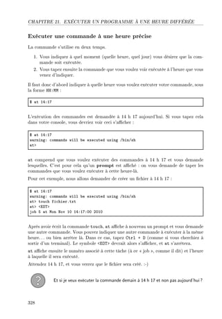 CHAPITRE 21. EXÉCUTER UN PROGRAMME À UNE HEURE DIFFÉRÉE
Exécuter une commande à une heure précise
La commande s'utilise en deux temps.
1. Vous indiquez à quel moment (quelle heure, quel jour) vous désirez que la com-
mande soit exécutée.
2. Vous tapez ensuite la commande que vous voulez voir exécutée à l'heure que vous
venez d'indiquer.
Il faut donc d'abord indiquer à quelle heure vous voulez exécuter votre commande, sous
la forme HH:MM :
6 —t IRXIU
L'exécution des commandes est demandée à 14 h 17 aujourd'hui. Si vous tapez cela
dans votre console, vous devriez voir ceci s'acher :
6 —t IRXIU
w—rningX ™omm—nds will ˜e exe™uted using G˜inGsh
—tb
at comprend que vous voulez exécuter des commandes à 14 h 17 et vous demande
lesquelles. C'est pour cela qu'un prompt est aché : on vous demande de taper les
commandes que vous voulez exécuter à cette heure-là.
Pour cet exemple, nous allons demander de créer un chier à 14 h 17 :
6 —t IRXIU
w—rningX ™omm—nds will ˜e exe™uted using G˜inGsh
—tb tou™h fi™hierFtxt
—tb `iy„b
jo˜ S —t won xov IH IRXIUXHH PHIH
Après avoir écrit la commande touch, at ache à nouveau un prompt et vous demande
une autre commande. Vous pouvez indiquer une autre commande à exécuter à la même
heure.. . ou bien arrêter là. Dans ce cas, tapez Ctrl + D (comme si vous cherchiez à
sortir d'un terminal). Le symbole EOT devrait alors s'acher, et at s'arrêtera.
at ache ensuite le numéro associé à cette tâche (à ce  job , comme il dit) et l'heure
à laquelle il sera exécuté.
Attendez 14 h 17, et vous verrez que le chier sera créé. :-)
Et si je veux exécuter la commande demain à 14 h 17 et non pas aujourd'hui?
328
 