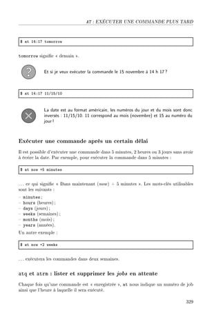 AT : EXÉCUTER UNE COMMANDE PLUS TARD
6 —t IRXIU tomorrow
tomorrow signie  demain .
Et si je veux exécuter la commande le 15 novembre à 14 h 17?
6 —t IRXIU IIGISGIH
La date est au format américain, les numéros du jour et du mois sont donc
inversés : 11/15/10. 11 correspond au mois (novembre) et 15 au numéro du
jour!
Exécuter une commande après un certain délai
Il est possible d'exécuter une commande dans 5 minutes, 2 heures ou 3 jours sans avoir
à écrire la date. Par exemple, pour exécuter la commande dans 5 minutes :
6 —t now CS minutes
. .. ce qui signie  Dans maintenant (now) + 5 minutes . Les mots-clés utilisables
sont les suivants :
 minutes ;
 hours (heures) ;
 days (jours) ;
 weeks (semaines) ;
 months (mois) ;
 years (années).
Un autre exemple :
6 —t now CP weeks
. .. exécutera les commandes dans deux semaines.
atq et atrm : lister et supprimer les jobs en attente
Chaque fois qu'une commande est  enregistrée , at nous indique un numéro de job
ainsi que l'heure à laquelle il sera exécuté.
329
 