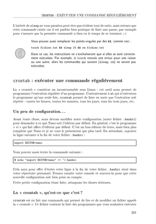 CRONTAB : EXÉCUTER UNE COMMANDE RÉGULIÈREMENT
L'intérêt de sleep ne vous paraîtra peut-être pas évident tout de suite, mais retenez que
cette commande existe car il est parfois bien pratique de faire une pause, par exemple
pour s'assurer que la première commande a bien eu le temps de se terminer. ;-)
Vous pouvez aussi remplacer les points-virgules par des , comme ceci :
tou™h fi™hierFtxt 88 sleep IH 88 rm fi™hierFtxt
Dans ce cas, les instructions ne s'enchaîneront que si elles se sont correcte-
ment exécutées. Par exemple, si touch renvoie une erreur pour une raison
ou une autre, alors les commandes qui suivent (sleep, rm) ne seront pas
exécutées.
crontab : exécuter une commande régulièrement
La  crontab  constitue un incontournable sous Linux : cet outil nous permet de
programmer l'exécution régulière d'un programme. Contrairement à at qui n'exécutera
le programme qu'une seule fois, crontab permet de faire en sorte que l'exécution soit
répétée : toutes les heures, toutes les minutes, tous les jours, tous les trois jours, etc.
Un peu de conguration.. .
Avant toute chose, nous devons modier notre conguration (notre chier .bashrc)
pour demander à ce que Nano soit l'éditeur par défaut. En général, c'est le programme
 vi  qui fait oce d'éditeur par défaut. C'est un bon éditeur de texte, mais bien plus
complexe que Nano et je ne vous le présenterai que plus tard. En attendant, rajoutez
la ligne suivante à la n de votre chier .bashrc :
export ihs„y‚an—no
Vous pouvez aussi écrire la commande suivante :
6 e™ho 4export ihs„y‚an—no4 bb ~GF˜—shr™
Cela aura pour eet d'écrire cette ligne à la n de votre chier .bashrc situé dans
votre répertoire personnel. Fermez ensuite votre console et rouvrez-la pour que cette
nouvelle conguration soit bien prise en compte.
Cette petite conguration étant faite, attaquons les choses sérieuses.
La  crontab , qu'est-ce que c'est ?
crontab est en fait une commande qui permet de lire et de modier un chier appelé
la  crontab . Ce chier contient la liste des programmes que vous souhaitez exécuter
331
 