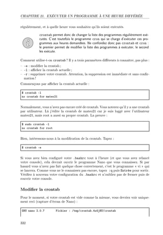 CHAPITRE 21. EXÉCUTER UN PROGRAMME À UNE HEURE DIFFÉRÉE
régulièrement, et à quelle heure vous souhaitez qu'ils soient exécutés.
crontab permet donc de changer la liste des programmes régulièrement exé-
cutés. C'est toutefois le programme cron qui se charge d'exécuter ces pro-
grammes aux heures demandées. Ne confondez donc pas crontab et cron :
le premier permet de modier la liste des programmes à exécuter, le second
les exécute.
Comment utilise-t-on crontab ? Il y a trois paramètres diérents à connaître, pas plus :
 -e : modier la crontab;
 -l : acher la crontab actuelle ;
 -r : supprimer votre crontab. Attention, la suppression est immédiate et sans conr-
mation !
Commençons par acher la crontab actuelle :
6 ™ront—˜ El
no ™ront—˜ for m—teoPI
Normalement, vous n'avez pas encore créé de crontab. Vous noterez qu'il y a une crontab
par utilisateur. Là j'édite la crontab de mateo21 car je suis loggé avec l'utilisateur
mateo21, mais root a aussi sa propre crontab. La preuve :
6 sudo ™ront—˜ El
no ™ront—˜ for root
Bien, intéressons-nous à la modication de la crontab. Tapez :
6 ™ront—˜ Ee
Si vous avez bien conguré votre .bashrc tout à l'heure (et que vous avez relancé
votre console), cela devrait ouvrir le programme Nano que vous connaissez. Si par
hasard vous n'avez pas fait quelque chose correctement, c'est le programme  vi  qui
se lancera. Comme vous ne le connaissez pas encore, tapez :q puis Entrée pour sortir.
Vériez à nouveau votre conguration du .bashrc et n'oubliez pas de fermer puis de
rouvrir votre console.
Modier la crontab
Pour le moment, si votre crontab est vide comme la mienne, vous devriez voir unique-
ment ceci (capture d'écran de Nano) :
qx… n—no PFHFU pi™hier X GtmpG™ront—˜FRuRjr…G™ront—˜
332
 