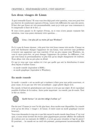 CHAPITRE 2. TÉLÉCHARGEZ LINUX, C'EST GRATUIT !
Les deux visages de Linux
À quoi ressemble Linux ? Si vous vous êtes déjà posé cette question, vous avez peut-être
pu observer de nombreuses captures d'écran, toutes très diérentes les unes des autres.
Il faut dire que Linux est très personnalisable, mais ça je crois que vous commencez à
le comprendre à force de le lire.;-)
Si vous n'avez jamais vu de capture d'écran, ou si vous n'avez jamais vraiment fait
attention, vous vous posez sûrement cette question. ..
Linux, c'est plus joli ou moins joli que Windows?
Il n'y a pas de bonne réponse : cela peut être très beau comme très moche. Comme on
peut très facilement changer l'apparence de son Linux, vous arriverez sans problème
à trouver une apparence qui vous convient. C'est un peu comme sous Windows, où,
vous le savez peut-être, on peut changer l'apparence du système. La diérence, c'est
que sous Linux la personnalisation va plus loin qu'un simple changement de couleurs.
Nous allons voir cela un peu plus en détail.
Ce que je veux que vous sachiez ici c'est que quelle que soit la distribution il existe
deux façons d'utiliser Linux :
 en mode console (équivalent à DOS) ;
 en mode graphique (équivalent à Windows).
En mode console
Le mode  console  est un mode qui a tendance à faire peur aux petits nouveaux ; et
pour cause, il n'a pas une tête très accueillante : jugez plutôt (gure 2.1).
En console, le fond est généralement noir (mais ce n'est pas une règle). Il est cependant
possible d'utiliser de la couleur. Autre point important : en console, pas de souris. Tout
se fait au clavier.
Quelle horreur! Je vais être obligé d'utiliser ça?
Pas du tout! Comme je vous l'ai dit plus haut, deux modes sont disponibles. La console
n'est qu'un des deux  visages  de Linux ; il existe aussi un mode graphique (encore
heureux).
Vous vous demandez à coup sûr ce que fait encore le mode console dans Linux. C'est vrai
quoi, si nous avons inventé des écrans plats gigantesques pouvant acher des milliards
de couleurs avec un contraste de 10000:1, ce n'est pas pour retomber à l'âge de pierre !
Et pourtant. .. la console est un outil très puissant, pratiquement incontournable. Elle
18
 