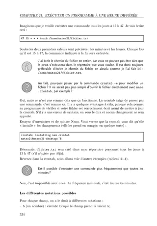 CHAPITRE 21. EXÉCUTER UN PROGRAMME À UNE HEURE DIFFÉRÉE
Imaginons que je veuille exécuter une commande tous les jours à 15 h 47. Je vais écrire
ceci :
RU IS B B B tou™h GhomeGm—teoPIGfi™hierFtxt
Seules les deux premières valeurs sont précisées : les minutes et les heures. Chaque fois
qu'il est 15 h 47, la commande indiquée à la n sera exécutée.
J'ai écrit le chemin du chier en entier, car vous ne pouvez pas être sûrs que
le cron s'exécutera dans le répertoire que vous voulez. Il est donc toujours
préférable d'écrire le chemin du chier en absolu comme je l'ai fait ici :
/home/mateo21/fichier.txt.
Au fait, pourquoi passer par la commande crontab -e pour modier un
chier? Il ne serait pas plus simple d'ouvrir le chier directement avec nano
.crontab, par exemple?
Oui, mais ce n'est pas comme cela que ça fonctionne. La crontab exige de passer par
une commande, c'est comme ça. Il y a quelques avantages à cela, puisque cela permet
au programme de vérier si votre chier est correctement écrit avant de mettre à jour
la crontab. S'il y a une erreur de syntaxe, on vous le dira et aucun changement ne sera
apporté.
Essayez d'enregistrer et de quitter Nano. Vous verrez que la crontab vous dit qu'elle
 installe  les changements (elle les prend en compte, en quelque sorte) :
™ront—˜X inst—lling new ™ront—˜
m—teoPIdm—teoPIEdesktopX~6
Désormais, fichier.txt sera créé dans mon répertoire personnel tous les jours à
15 h 47 (s'il n'existe pas déjà).
Revenez dans la crontab, nous allons voir d'autres exemples (tableau 21.1).
Est-il possible d'exécuter une commande plus fréquemment que toutes les
minutes?
Non, c'est impossible avec cron. La fréquence minimale, c'est toutes les minutes.
Les diérentes notations possibles
Pour chaque champ, on a le droit à diérentes notations :
 5 (un nombre) : exécuté lorsque le champ prend la valeur 5 ;
334
 