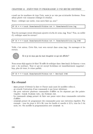 CHAPITRE 21. EXÉCUTER UN PROGRAMME À UNE HEURE DIFFÉRÉE
e-mail sur les machines de type Unix, mais je ne vais pas m'attarder là-dessus. Nous
allons plutôt voir comment rediriger le résultat.
Tenez : rediriger une sortie, vous savez faire ça, non ?
RU IS B B B tou™h GhomeGm—teoPIGfi™hierFtxt bb GhomeGm—teoPIG™ronFlog
Tous les messages seront désormais ajoutés à la n de cron.log. Tous ? Non, on oublie
d'y rediriger aussi les erreurs!
RU IS B B B tou™h GhomeGm—teoPIGfi™hierFtxt bb GhomeGm—teoPIG™ronFlog Pb8I
Voilà, c'est mieux. Cette fois, tout sera envoyé dans cron.log : les messages et les
erreurs.
Et si je ne veux pas du tout récupérer ce qui est aché?
Nous avons déjà appris à le faire! Il sut de rediriger dans /dev/null (le fameux  trou
noir  du système). Tout ce qui est envoyé là-dedans est immédiatement supprimé :
hop, plus de trace, le crime parfait.
RU IS B B B tou™h GhomeGm—teoPIGfi™hierFtxt b GdevGnull Pb8I
En résumé
 date permet d'obtenir la date et l'heure mais aussi de modier celles-ci.
 at retarde l'exécution d'une commande à une heure ultérieure.
 On peut exécuter plusieurs commandes d'alée en les séparant par des points-
virgules : touch fichier.txt; rm fichier.txt.
 La commande sleep permet de faire une pause entre deux commandes exécutées
d'alée.
 crontab permet de programmer des commandes pour une exécution régulière. Par
exemple : tous les jours à 18 h 30, tous les lundis et mardis à 12 h, tous les 5 du
mois, etc. On modie la programmation avec crontab -e.
336
 