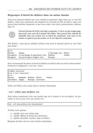 TAR : ASSEMBLER DES FICHIERS DANS UNE ARCHIVE
Regrouper d'abord les chiers dans un même dossier
Vous avez plusieurs chiers que vous souhaitez compresser. Dans mon cas, ce sont des
chiers .tuto (qui contiennent des chapitres de tutoriels du Site du Zéro), mais vous
pouvez bien entendu compresser ce que vous voulez : des textes, présentations, tableurs,
logs, etc.
Certains formats de chier sont déjà compressés. C'est le cas des images jpeg,
png et gif, mais aussi de la plupart des vidéos. Vous pouvez bien entendu les
assembler dans une archive tar et même les compresser, mais vous ne les
rendrez en général pas plus petits car ils ont déjà été compressés.
Mes chiers .tuto que je souhaite archiver sont pour le moment placés en vrac dans
mon home :
6 ls
fure—u sm—ges lEherit—geFtuto €u˜li™
ho™uments l—Esur™h—rgeEdEoper—teursFtuto wodèles †idéos
ix—mples lesEprin™ip—uxEwidgetsFtuto wusique
Il est recommandé de placer d'abord les chiers à archiver dans un seul et même dossier.
Créons-le et déplaçons-y tous nos .tuto :
6 mkdir tutoriels
6 mv BFtuto tutorielsG
6 ls
fure—u ix—mples wodèles €u˜li™ †idéos
ho™uments sm—ges wusique tutoriels
Voilà, nos chiers sont réunis dans le dossier tutoriels.
-cvf : créer une archive tar
Nous allons maintenant créer une archive tar de ce dossier et de ses chiers. La pro-
cédure à suivre pour créer une archive est :
t—r E™vf nom•—r™hiveFt—r nom•dossierG
J'utilise trois options :
 -c : signie créer une archive tar ;
 -v : signie acher le détail des opérations ;
 -f : signie assembler l'archive dans un chier.
Essayons de faire cela sur notre dossier tutoriels :
341
 