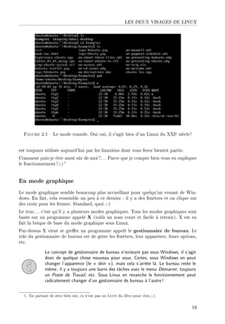 LES DEUX VISAGES DE LINUX
Figure 2.1  Le mode console. Oui oui, il s'agit bien d'un Linux du XXIe siècle!
est toujours utilisée aujourd'hui par les linuxiens dont vous ferez bientôt partie.
Comment puis-je être aussi sûr de moi ?.. . Parce que je compte bien vous en expliquer
le fonctionnement !;-) 1
En mode graphique
Le mode graphique semble beaucoup plus accueillant pour quelqu'un venant de Win-
dows. En fait, cela ressemble un peu à ce dernier : il y a des fenêtres et on clique sur
des croix pour les fermer. Standard, quoi. ;-)
Le truc. . . c'est qu'il y a plusieurs modes graphiques. Tous les modes graphiques sont
basés sur un programme appelé X (voilà un nom court et facile à retenir). X est en
fait la brique de base du mode graphique sous Linux.
Par-dessus X vient se greer un programme appelé le gestionnaire de bureau. Le
rôle du gestionnaire de bureau est de gérer les fenêtres, leur apparence, leurs options,
etc.
Le concept de gestionnaire de bureau n'existant pas sous Windows, il s'agit
donc de quelque chose nouveau pour vous. Certes, sous Windows on peut
changer l'apparence (le  skin ), mais cela s'arrête là. Le bureau reste le
même, il y a toujours une barre des tâches avec le menu Démarrer, toujours
un Poste de Travail, etc. Sous Linux en revanche le fonctionnement peut
radicalement changer d'un gestionnaire de bureau à l'autre!
1. En partant de zéro bien sûr, ce n'est pas un Livre du Zéro pour rien.;-)
19
 