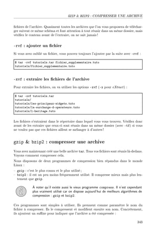 GZIP  BZIP2 : COMPRESSER UNE ARCHIVE
chiers de l'archive. Quasiment toutes les archives que l'on vous proposera de téléchar-
ger suivent ce même schéma et font attention à tout réunir dans un même dossier, mais
vériez le contenu avant de l'extraire, on ne sait jamais !
-rvf : ajouter un chier
Si vous avez oublié un chier, vous pouvez toujours l'ajouter par la suite avec -rvf :
6 t—r Ervf tutorielsFt—r fi™hier•supplement—ireFtuto
tutorielsGfi™hier•supplement—ireFtuto
-xvf : extraire les chiers de l'archive
Pour extraire les chiers, on va utiliser les options -xvf (-x pour eXtract) :
6 t—r Exvf tutorielsFt—r
tutorielsG
tutorielsGlesEprin™ip—uxEwidgetsFtuto
tutorielsGl—Esur™h—rgeEdEoper—teursFtuto
tutorielsGlEherit—geFtuto
Les chiers s'extraient dans le répertoire dans lequel vous vous trouvez. Vériez donc
avant de les extraire que ceux-ci sont réunis dans un même dossier (avec -tf) si vous
ne voulez pas que ces chiers aillent se mélanger à d'autres!
gzip  bzip2 : compresser une archive
Vous avez maintenant créé une belle archive tar. Tous vos chiers sont réunis là-dedans.
Voyons comment compresser cela.
Nous disposons de deux programmes de compression bien répandus dans le monde
Linux :
 gzip : c'est le plus connu et le plus utilisé;
 bzip2 : il est un peu moins fréquemment utilisé. Il compresse mieux mais plus len-
tement que gzip.
À noter qu'il existe aussi le vieux programme compress. Il n'est cependant
plus vraiment utilisé car on dispose aujourd'hui de meilleurs algorithmes de
compression : gzip et bzip2.
Ces programmes sont simples à utiliser. Ils prennent comme paramètre le nom du
chier à compresser. Ils le compressent et modient ensuite son nom. Concrètement,
ils ajoutent un suxe pour indiquer que l'archive a été compressée :
343
 