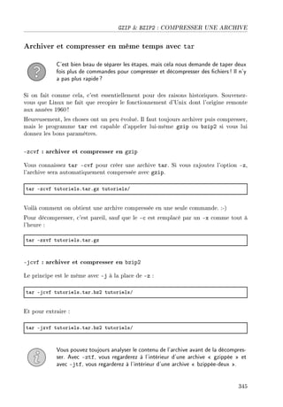 GZIP  BZIP2 : COMPRESSER UNE ARCHIVE
Archiver et compresser en même temps avec tar
C'est bien beau de séparer les étapes, mais cela nous demande de taper deux
fois plus de commandes pour compresser et décompresser des chiers! Il n'y
a pas plus rapide?
Si on fait comme cela, c'est essentiellement pour des raisons historiques. Souvenez-
vous que Linux ne fait que recopier le fonctionnement d'Unix dont l'origine remonte
aux années 1960 !
Heureusement, les choses ont un peu évolué. Il faut toujours archiver puis compresser,
mais le programme tar est capable d'appeler lui-même gzip ou bzip2 si vous lui
donnez les bons paramètres.
-zcvf : archiver et compresser en gzip
Vous connaissez tar -cvf pour créer une archive tar. Si vous rajoutez l'option -z,
l'archive sera automatiquement compressée avec gzip.
t—r Ez™vf tutorielsFt—rFgz tutorielsG
Voilà comment on obtient une archive compressée en une seule commande. :-)
Pour décompresser, c'est pareil, sauf que le -c est remplacé par un -x comme tout à
l'heure :
t—r Ezxvf tutorielsFt—rFgz
-jcvf : archiver et compresser en bzip2
Le principe est le même avec -j à la place de -z :
t—r Ej™vf tutorielsFt—rF˜zP tutorielsG
Et pour extraire :
t—r Ejxvf tutorielsFt—rF˜zP tutorielsG
Vous pouvez toujours analyser le contenu de l'archive avant de la décompres-
ser. Avec -ztf, vous regarderez à l'intérieur d'une archive  gzippée  et
avec -jtf, vous regarderez à l'intérieur d'une archive  bzippée-deux .
345
 