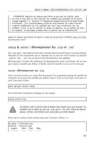 UNZIP  UNRAR : DÉCOMPRESSER LES .ZIP ET .RAR
`3‘ghe„e‘ge ™h—pitre en impose peutEêtre un peu p—r s— t—illeD m—is
→ ne vous y fiez p—s ™e sont surtout les s™hém—s qui prennent de l— pl—™e
→ `im—ge legendea4YA4 smiliesa4I4b„empl—tesGim—gesGsmiliesG™linFpng`Gim—geb
→ h9—illeursD j9—i volont—irement évité de trop montrer de ™odes sour™es
→ ™omplets différents et j9—i préféré que vous vous fo™—lisiez sur ™es
→ s™hém—sF g9est ™e qu9on retient le mieux en génér—lD et ç— permet de ˜ien
→ se repérerF v— pr—tique viendr— d—ns l— p—rtie sur l— li˜r—irie tF
zmore et zless, équivalents de more et less qui permettent d'acher page par page,
fonctionnent aussi !
unzip  unrar : décompresser les .zip et .rar
Les .tar.gz et .tar.bz2 ont beau être courants dans le monde Linux, vos amis utilisant
Windows ne les connaissent pas et risquent tôt ou tard de vous envoyer un superbe
.zip ou .rar. .. que vous ne pouvez pas décompresser avec gunzip.
Heureusement, il existe des utilitaires de décompression pour ces formats. Ils ne sont
pas toujours installés par défaut, il faudra donc les installer si vous ne les avez pas.
unzip : décompresser un .zip
Vous venez de recevoir un .zip ? Pas de panique! Le programme unzip est capable de
l'extraire. Il est peut-être installé par défaut, mais si vous ne l'avez pas, vous savez ce
qu'il vous reste à faire :
sudo —ptEget inst—ll unzip
Ceci étant fait, l'utilisation d'unzip est très simple :
unzip —r™hiveFzip
Les chiers vont s'extraire dans le dossier dans lequel vous vous trouvez! Le
problème est le même qu'avec les .tar.gz et .tar.bz2. Avant de décom-
presser, vériez si les chiers sont réunis dans un même dossier.
Pour voir le contenu d'une archive zip sans l'extraire, utilisez -l :
6 unzip El tutorielsFzip
er™hiveX tutorielsFzip
vength h—te „ime x—me
EEEEEEEE EEEE EEEE EEEE
347
 