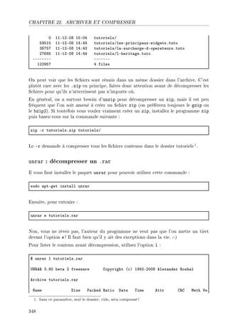 CHAPITRE 22. ARCHIVER ET COMPRESSER
H IIEIPEHV ISXHR tutorielsG
SWSIS IIEIPEHV IRXRR tutorielsGlesEprin™ip—uxEwidgetsFtuto
QTUSU IIEIPEHV IRXRQ tutorielsGl—Esur™h—rgeEdEoper—teursFtuto
PUTVS IIEIPEHV IRXRR tutorielsGlEherit—geFtuto
EEEEEEEE EEEEEEE
IPQWSU R files
On peut voir que les chiers sont réunis dans un même dossier dans l'archive. C'est
plutôt rare avec les .zip en principe, faites donc attention avant de décompresser les
chiers pour qu'ils n'atterrissent pas n'importe où.
En général, on a surtout besoin d'unzip pour décompresser un zip, mais il est peu
fréquent que l'on soit amené à créer un chier zip (on préfèrera toujours le gzip ou
le bzip2). Si toutefois vous voulez vraiment créer un zip, installez le programme zip
puis basez-vous sur la commande suivante :
zip Er tutorielsFzip tutorielsG
Le -r demande à compresser tous les chiers contenus dans le dossier tutoriels1.
unrar : décompresser un .rar
Il vous faut installer le paquet unrar pour pouvoir utiliser cette commande :
sudo —ptEget inst—ll unr—r
Ensuite, pour extraire :
unr—r e tutorielsFr—r
Non, vous ne rêvez pas, l'auteur du programme ne veut pas que l'on mette un tiret
devant l'option e ! Il faut bien qu'il y ait des exceptions dans la vie. :-)
Pour lister le contenu avant décompression, utilisez l'option l :
6 unr—r l tutorielsFr—r
…x‚e‚ QFVH ˜et— P freew—re gopyright @™A IWWQEPHHV elex—nder ‚osh—l
er™hive tutorielsFr—r
x—me ƒize €—™ked ‚—tio h—te „ime ettr g‚g weth †e
1. Sans ce paramètre, seul le dossier, vide, sera compressé!
348
 