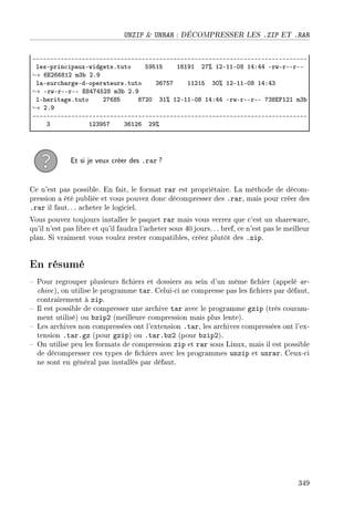 UNZIP  UNRAR : DÉCOMPRESSER LES .ZIP ET .RAR
EEEEEEEEEEEEEEEEEEEEEEEEEEEEEEEEEEEEEEEEEEEEEEEEEEEEEEEEEEEEEEEEEEEEEEEEEEEEEE
lesEprin™ip—uxEwidgetsFtuto SWSIS ITIWI PU7 IPEIIEHV IRXRR ErwErEErEE
→ TiPTTVIP mQ˜ PFW
l—Esur™h—rgeEdEoper—teursFtuto QTUSU IIPIS QH7 IPEIIEHV IRXRQ
→ ErwErEErEE iVRURSPV mQ˜ PFW
lEherit—geFtuto PUTVS VUPH QI7 IPEIIEHV IRXRR ErwErEErEE UQVipIPI mQ˜
→ PFW
EEEEEEEEEEEEEEEEEEEEEEEEEEEEEEEEEEEEEEEEEEEEEEEEEEEEEEEEEEEEEEEEEEEEEEEEEEEEEE
Q IPQWSU QTIPT PW7
Et si je veux créer des .rar ?
Ce n'est pas possible. En fait, le format rar est propriétaire. La méthode de décom-
pression a été publiée et vous pouvez donc décompresser des .rar, mais pour créer des
.rar il faut. .. acheter le logiciel.
Vous pouvez toujours installer le paquet rar mais vous verrez que c'est un shareware,
qu'il n'est pas libre et qu'il faudra l'acheter sous 40 jours. . . bref, ce n'est pas le meilleur
plan. Si vraiment vous voulez rester compatibles, créez plutôt des .zip.
En résumé
 Pour regrouper plusieurs chiers et dossiers au sein d'un même chier (appelé ar-
chive), on utilise le programme tar. Celui-ci ne compresse pas les chiers par défaut,
contrairement à zip.
 Il est possible de compresser une archive tar avec le programme gzip (très couram-
ment utilisé) ou bzip2 (meilleure compression mais plus lente).
 Les archives non compressées ont l'extension .tar, les archives compressées ont l'ex-
tension .tar.gz (pour gzip) ou .tar.bz2 (pour bzip2).
 On utilise peu les formats de compression zip et rar sous Linux, mais il est possible
de décompresser ces types de chiers avec les programmes unzip et unrar. Ceux-ci
ne sont en général pas installés par défaut.
349
 