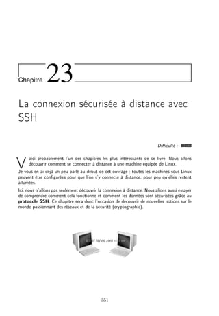 Chapitre 23
La connexion sécurisée à distance avec
SSH
Diculté :
Voici probablement l'un des chapitres les plus intéressants de ce livre. Nous allons
découvrir comment se connecter à distance à une machine équipée de Linux.
Je vous en ai déjà un peu parlé au début de cet ouvrage : toutes les machines sous Linux
peuvent être congurées pour que l'on s'y connecte à distance, pour peu qu'elles restent
allumées.
Ici, nous n'allons pas seulement découvrir la connexion à distance. Nous allons aussi essayer
de comprendre comment cela fonctionne et comment les données sont sécurisées grâce au
protocole SSH. Ce chapitre sera donc l'occasion de découvrir de nouvelles notions sur le
monde passionnant des réseaux et de la sécurité (cryptographie).
351
 